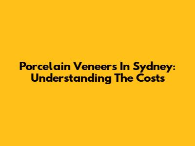 Porcelain Veneers In Sydney: Understanding The Costs