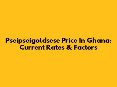 Pseipseigoldsese Price In Ghana: Current Rates & Factors