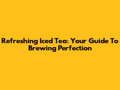 Refreshing Iced Tea: Your Guide To Brewing Perfection