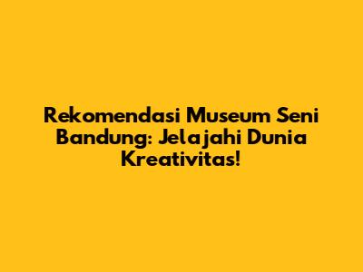 Rekomendasi Museum Seni Bandung: Jelajahi Dunia Kreativitas!