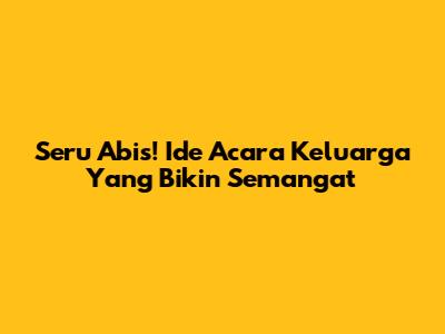 Seru Abis! Ide Acara Keluarga Yang Bikin Semangat