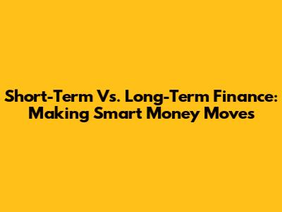 Short-Term Vs. Long-Term Finance: Making Smart Money Moves