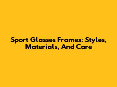 Sport Glasses Frames: Styles, Materials, And Care