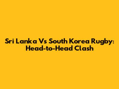 Sri Lanka Vs South Korea Rugby: Head-to-Head Clash