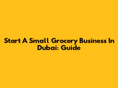 Start A Small Grocery Business In Dubai: Guide