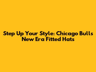 Step Up Your Style: Chicago Bulls New Era Fitted Hats