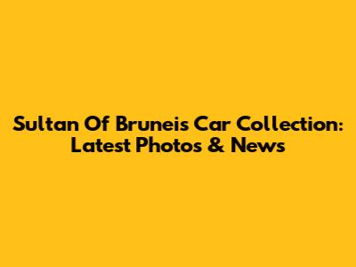 Sultan Of Brunei's Car Collection: Latest Photos & News