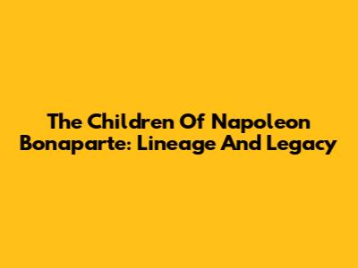 The Children Of Napoleon Bonaparte: Lineage And Legacy