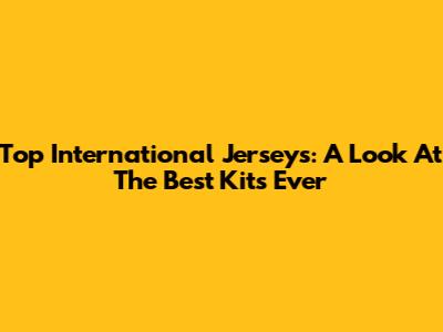 Top International Jerseys: A Look At The Best Kits Ever