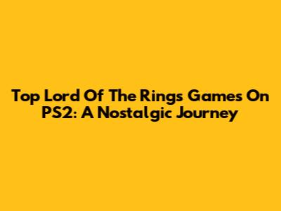 Top Lord Of The Rings Games On PS2: A Nostalgic Journey