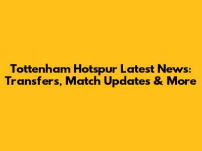 Tottenham Hotspur Latest News: Transfers, Match Updates & More