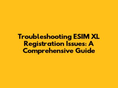 Troubleshooting ESIM XL Registration Issues: A Comprehensive Guide