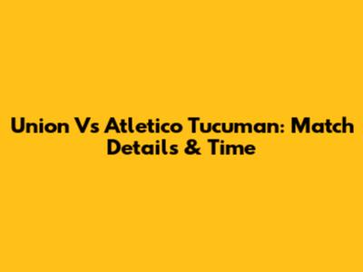 Union Vs Atletico Tucuman: Match Details & Time