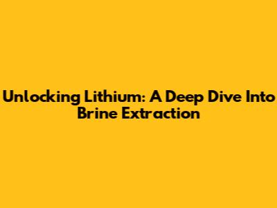 Unlocking Lithium: A Deep Dive Into Brine Extraction
