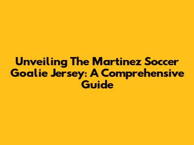 Unveiling The Martinez Soccer Goalie Jersey: A Comprehensive Guide