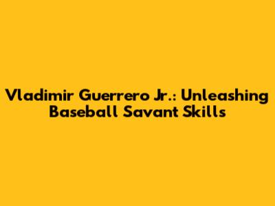 Vladimir Guerrero Jr.: Unleashing Baseball Savant Skills