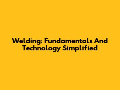 Welding: Fundamentals And Technology Simplified