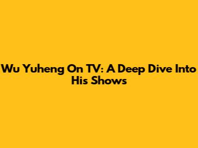 Wu Yuheng On TV: A Deep Dive Into His Shows