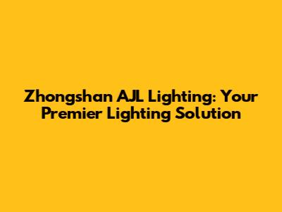Zhongshan AJL Lighting: Your Premier Lighting Solution